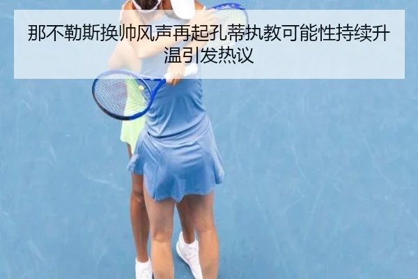 那不勒斯换帅风声再起孔蒂执教可能性持续升温引发热议