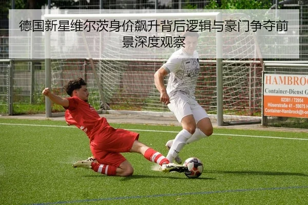 德国新星维尔茨身价飙升背后逻辑与豪门争夺前景深度观察